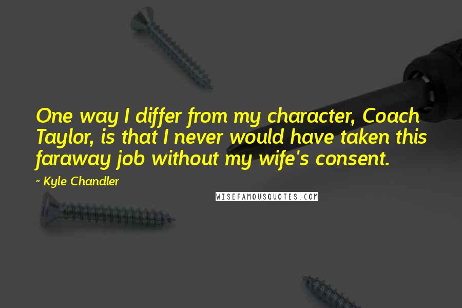 Kyle Chandler Quotes: One way I differ from my character, Coach Taylor, is that I never would have taken this faraway job without my wife's consent.
