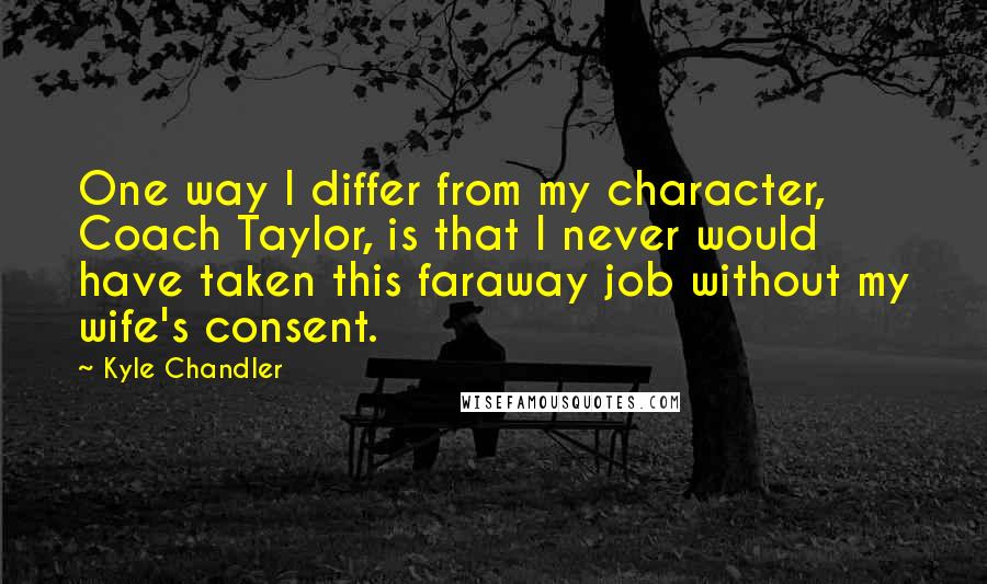 Kyle Chandler Quotes: One way I differ from my character, Coach Taylor, is that I never would have taken this faraway job without my wife's consent.