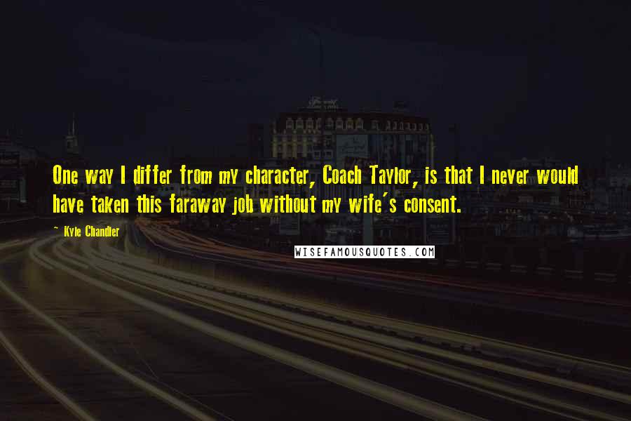 Kyle Chandler Quotes: One way I differ from my character, Coach Taylor, is that I never would have taken this faraway job without my wife's consent.