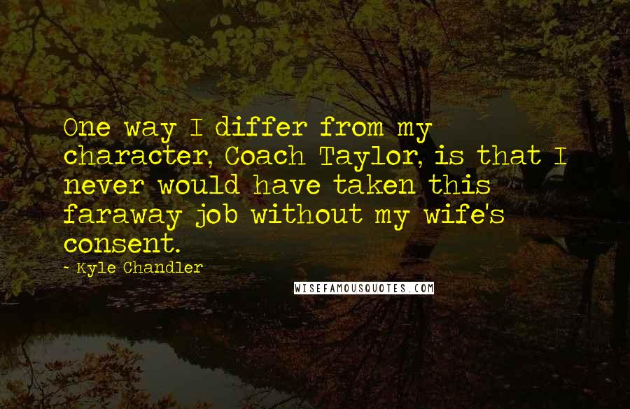 Kyle Chandler Quotes: One way I differ from my character, Coach Taylor, is that I never would have taken this faraway job without my wife's consent.