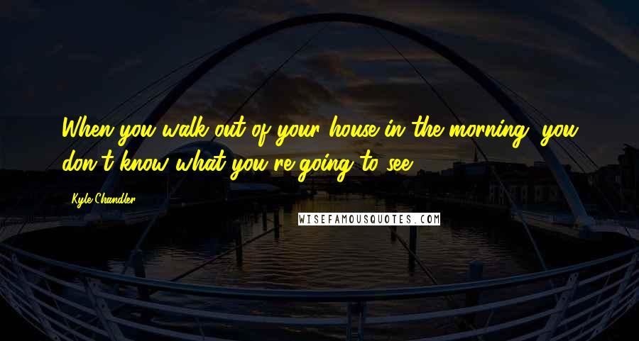 Kyle Chandler Quotes: When you walk out of your house in the morning, you don't know what you're going to see.