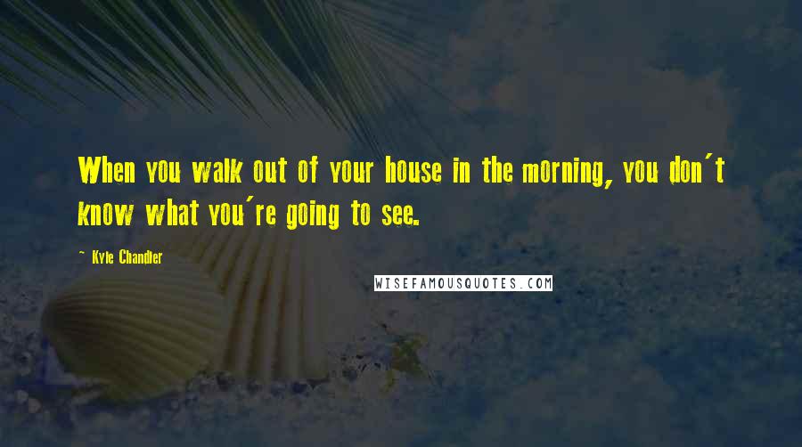 Kyle Chandler Quotes: When you walk out of your house in the morning, you don't know what you're going to see.