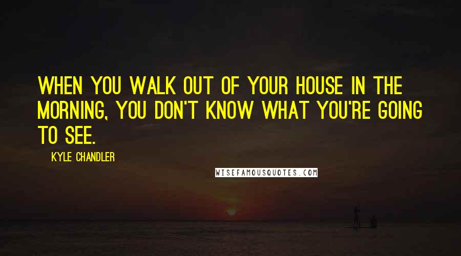 Kyle Chandler Quotes: When you walk out of your house in the morning, you don't know what you're going to see.