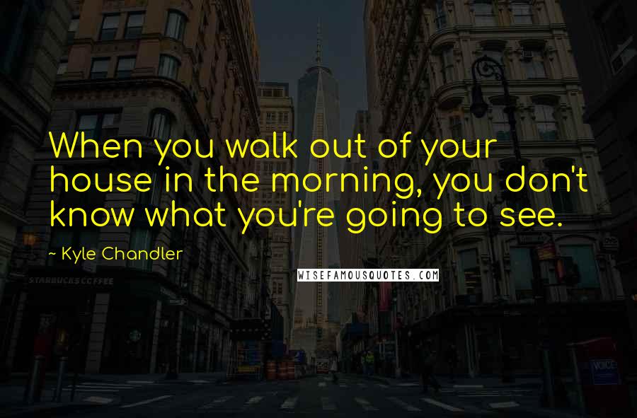 Kyle Chandler Quotes: When you walk out of your house in the morning, you don't know what you're going to see.
