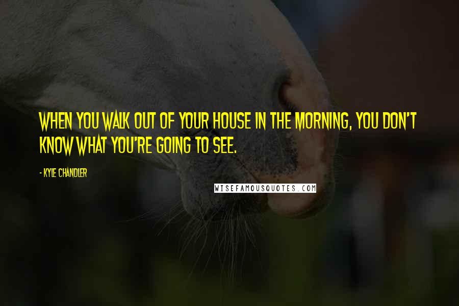 Kyle Chandler Quotes: When you walk out of your house in the morning, you don't know what you're going to see.