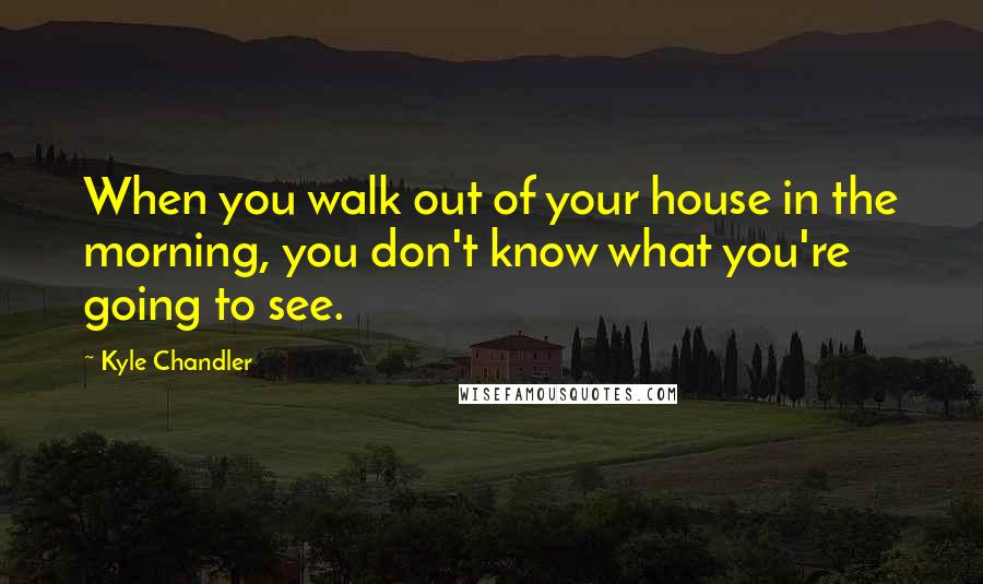 Kyle Chandler Quotes: When you walk out of your house in the morning, you don't know what you're going to see.