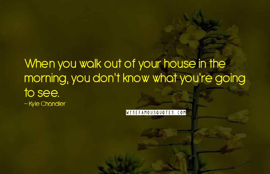 Kyle Chandler Quotes: When you walk out of your house in the morning, you don't know what you're going to see.