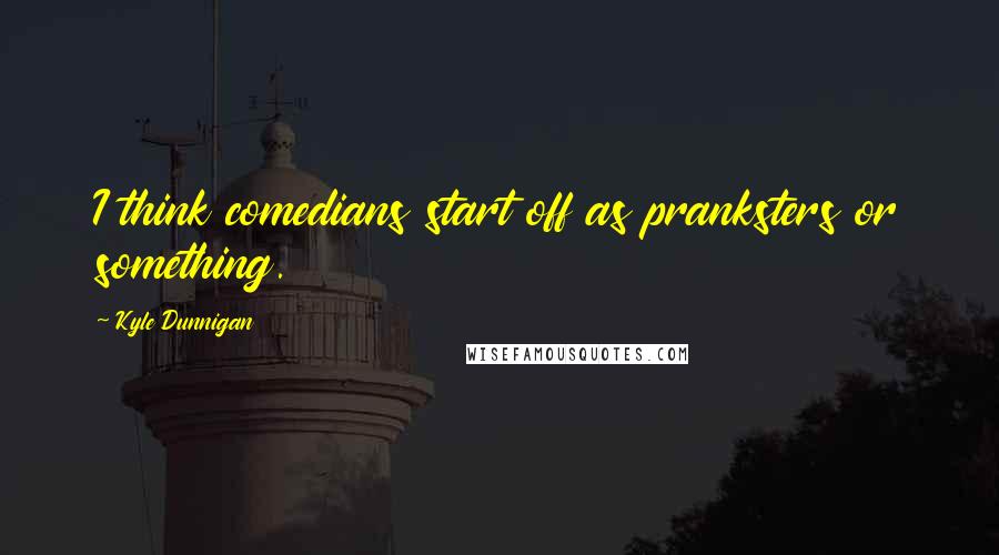 Kyle Dunnigan Quotes: I think comedians start off as pranksters or something.