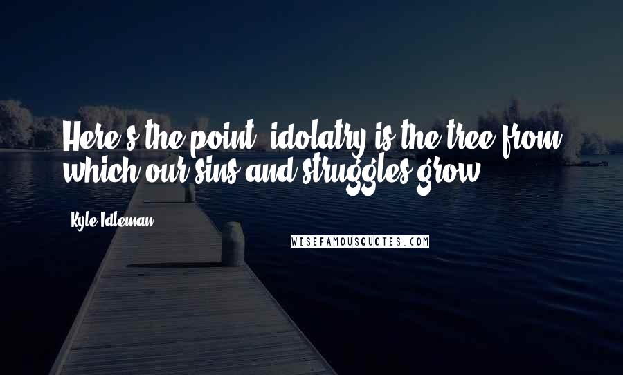 Kyle Idleman Quotes: Here's the point: idolatry is the tree from which our sins and struggles grow.