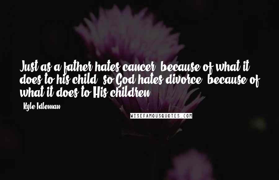 Kyle Idleman Quotes: Just as a father hates cancer, because of what it does to his child, so God hates divorce, because of what it does to His children.