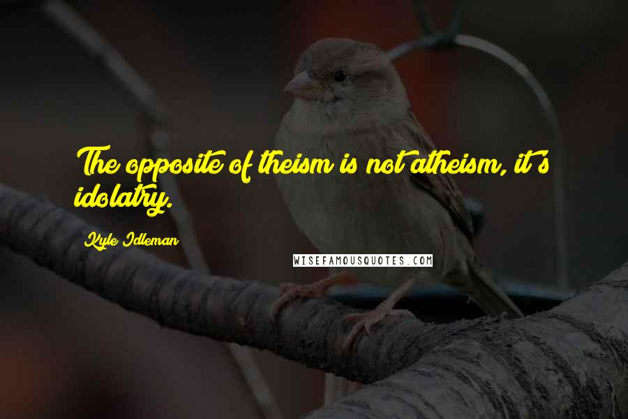 Kyle Idleman Quotes: The opposite of theism is not atheism, it's idolatry.