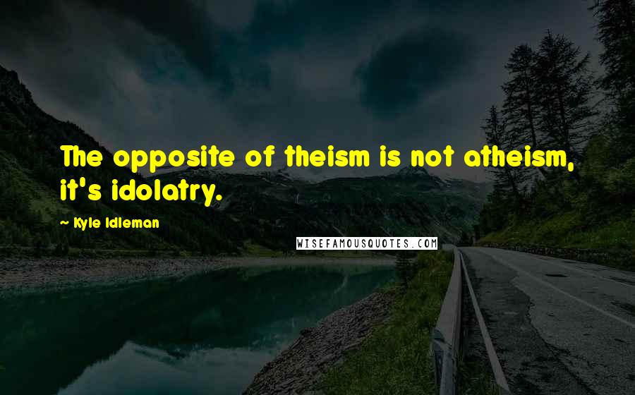 Kyle Idleman Quotes: The opposite of theism is not atheism, it's idolatry.