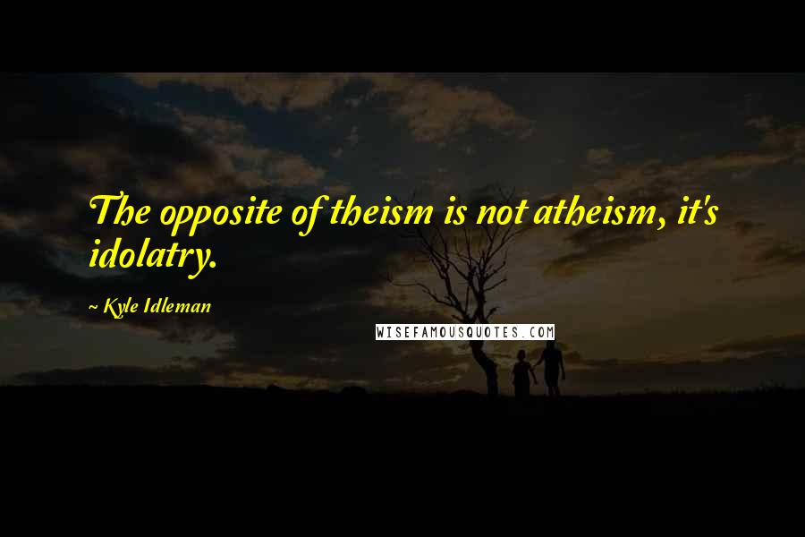 Kyle Idleman Quotes: The opposite of theism is not atheism, it's idolatry.