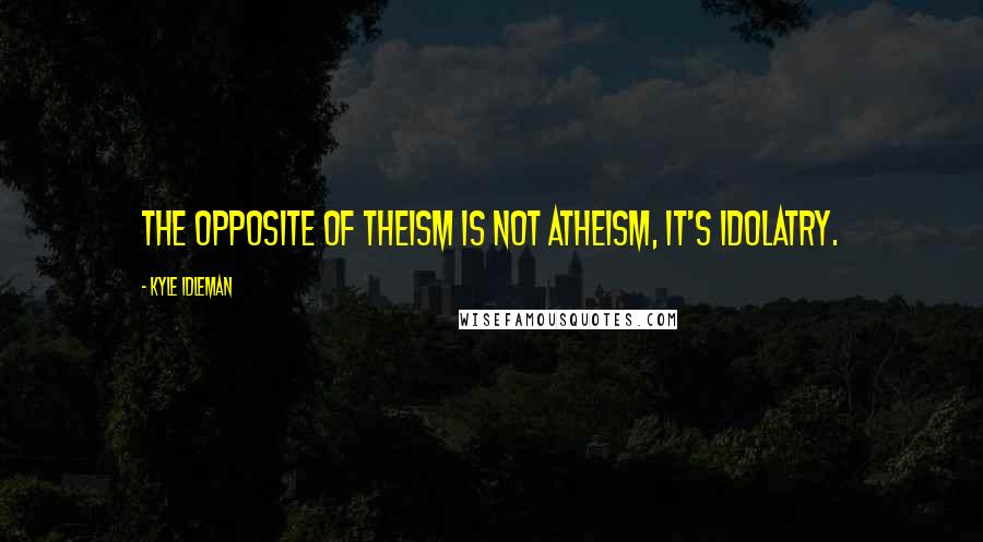 Kyle Idleman Quotes: The opposite of theism is not atheism, it's idolatry.