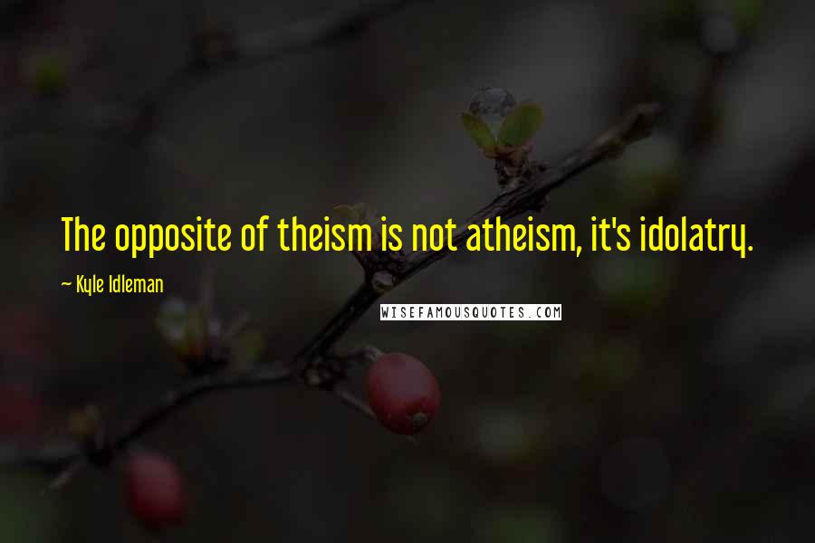 Kyle Idleman Quotes: The opposite of theism is not atheism, it's idolatry.