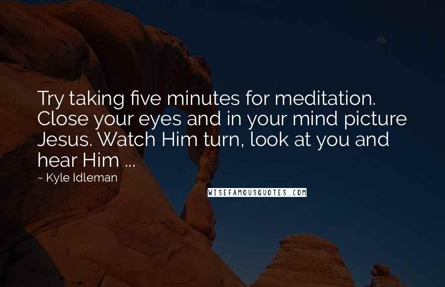 Kyle Idleman Quotes: Try taking five minutes for meditation. Close your eyes and in your mind picture Jesus. Watch Him turn, look at you and hear Him ...