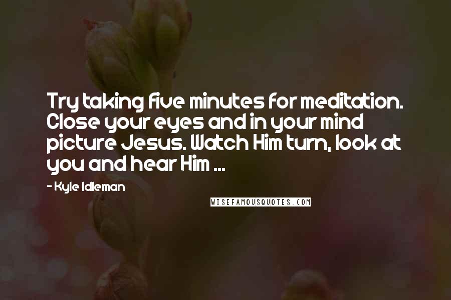 Kyle Idleman Quotes: Try taking five minutes for meditation. Close your eyes and in your mind picture Jesus. Watch Him turn, look at you and hear Him ...