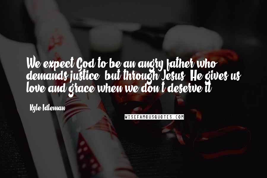 Kyle Idleman Quotes: We expect God to be an angry father who demands justice, but through Jesus, He gives us love and grace when we don't deserve it.