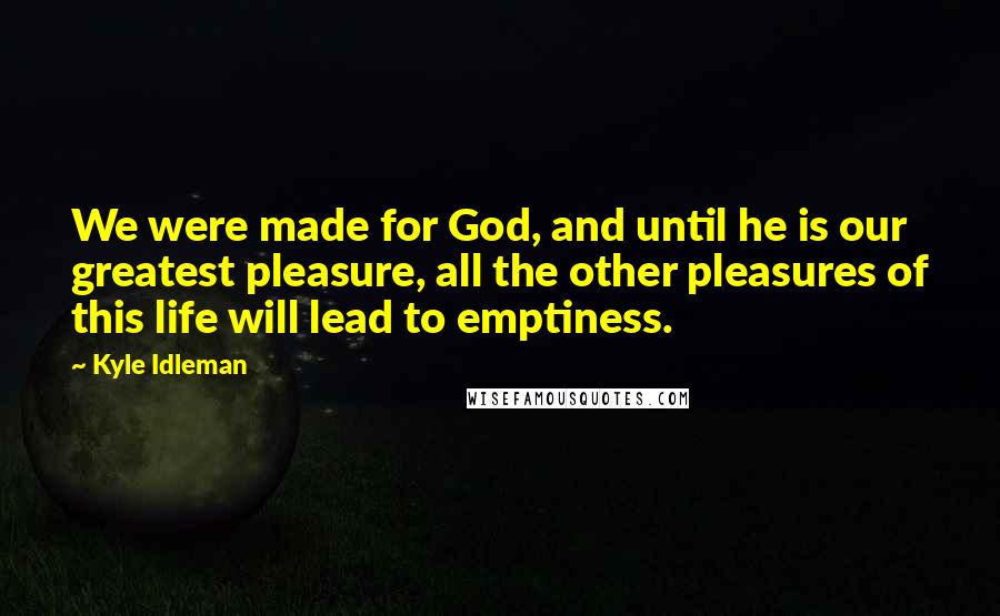 Kyle Idleman Quotes: We were made for God, and until he is our greatest pleasure, all the other pleasures of this life will lead to emptiness.