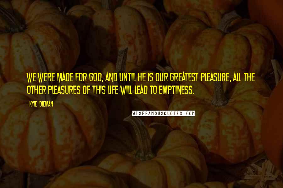 Kyle Idleman Quotes: We were made for God, and until he is our greatest pleasure, all the other pleasures of this life will lead to emptiness.