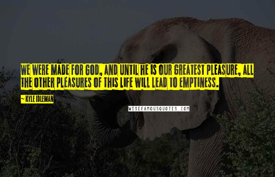 Kyle Idleman Quotes: We were made for God, and until he is our greatest pleasure, all the other pleasures of this life will lead to emptiness.