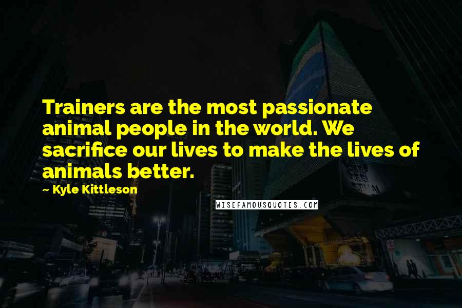 Kyle Kittleson Quotes: Trainers are the most passionate animal people in the world. We sacrifice our lives to make the lives of animals better.