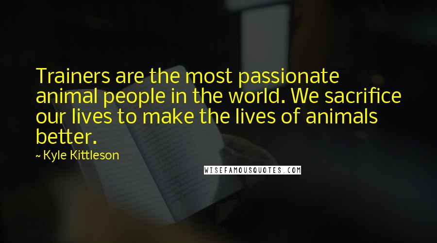 Kyle Kittleson Quotes: Trainers are the most passionate animal people in the world. We sacrifice our lives to make the lives of animals better.