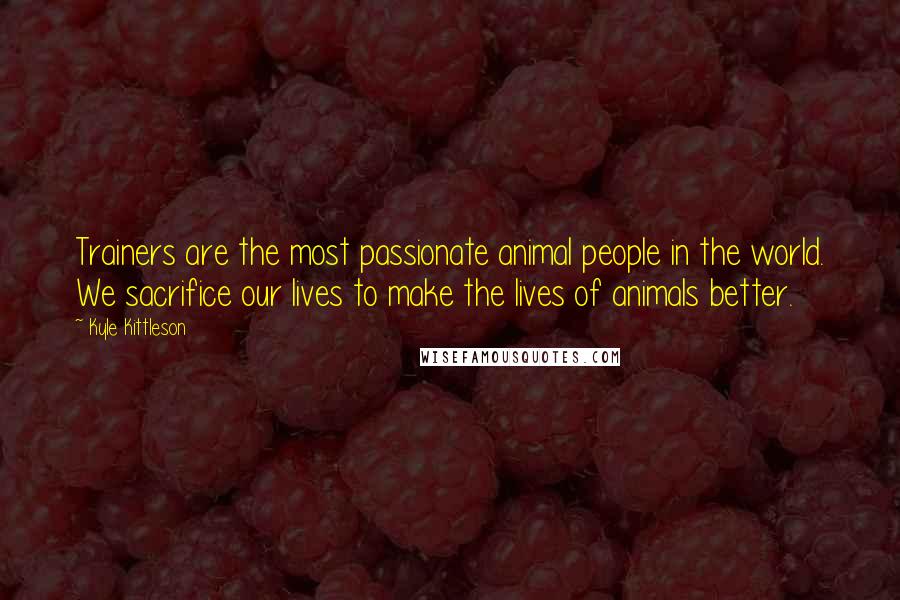 Kyle Kittleson Quotes: Trainers are the most passionate animal people in the world. We sacrifice our lives to make the lives of animals better.
