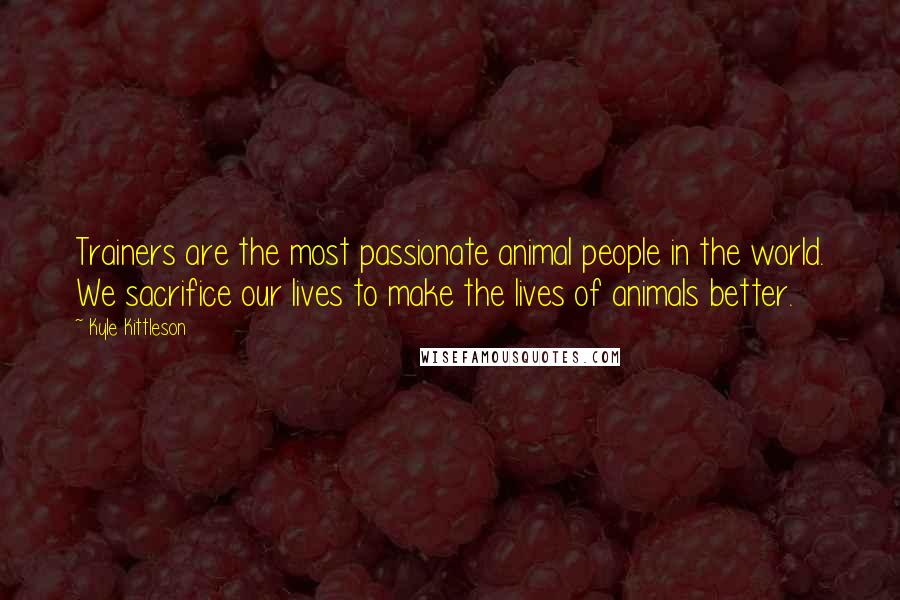 Kyle Kittleson Quotes: Trainers are the most passionate animal people in the world. We sacrifice our lives to make the lives of animals better.