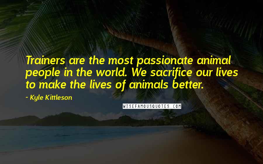 Kyle Kittleson Quotes: Trainers are the most passionate animal people in the world. We sacrifice our lives to make the lives of animals better.