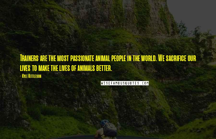 Kyle Kittleson Quotes: Trainers are the most passionate animal people in the world. We sacrifice our lives to make the lives of animals better.