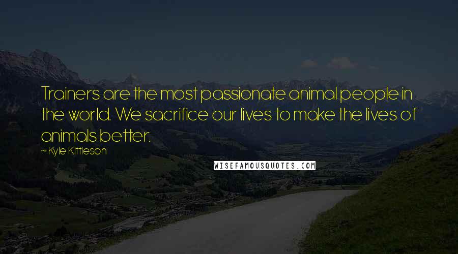 Kyle Kittleson Quotes: Trainers are the most passionate animal people in the world. We sacrifice our lives to make the lives of animals better.