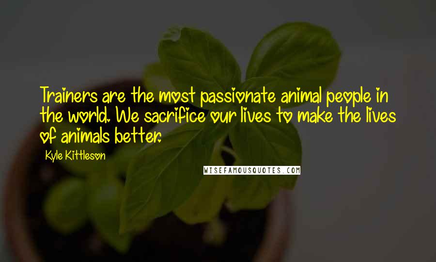 Kyle Kittleson Quotes: Trainers are the most passionate animal people in the world. We sacrifice our lives to make the lives of animals better.