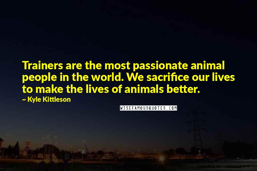 Kyle Kittleson Quotes: Trainers are the most passionate animal people in the world. We sacrifice our lives to make the lives of animals better.