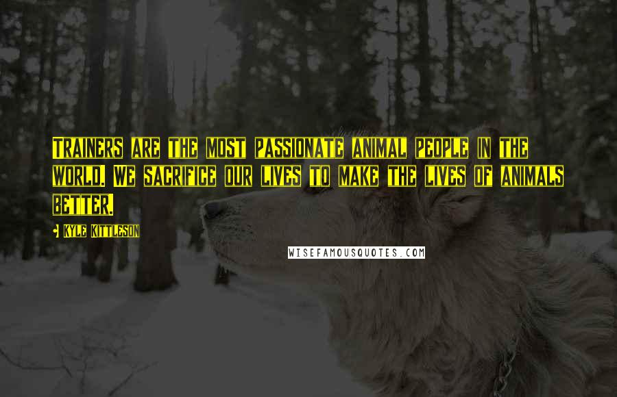 Kyle Kittleson Quotes: Trainers are the most passionate animal people in the world. We sacrifice our lives to make the lives of animals better.