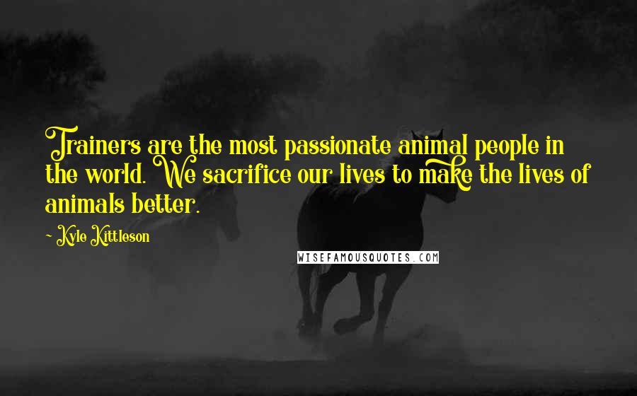 Kyle Kittleson Quotes: Trainers are the most passionate animal people in the world. We sacrifice our lives to make the lives of animals better.