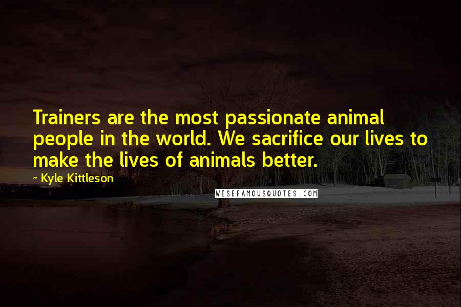 Kyle Kittleson Quotes: Trainers are the most passionate animal people in the world. We sacrifice our lives to make the lives of animals better.