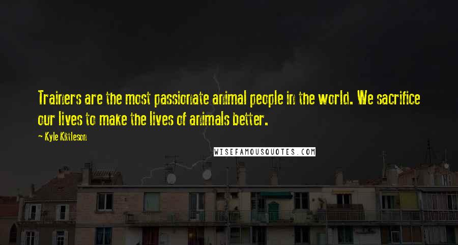 Kyle Kittleson Quotes: Trainers are the most passionate animal people in the world. We sacrifice our lives to make the lives of animals better.