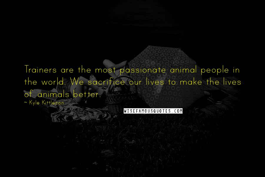 Kyle Kittleson Quotes: Trainers are the most passionate animal people in the world. We sacrifice our lives to make the lives of animals better.