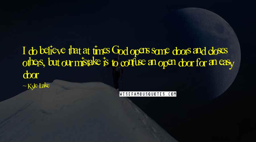 Kyle Lake Quotes: I do believe that at times God opens some doors and closes others, but our mistake is to confuse an open door for an easy door