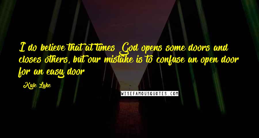 Kyle Lake Quotes: I do believe that at times God opens some doors and closes others, but our mistake is to confuse an open door for an easy door