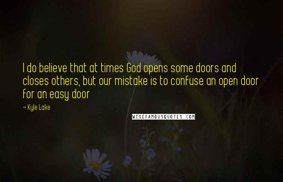 Kyle Lake Quotes: I do believe that at times God opens some doors and closes others, but our mistake is to confuse an open door for an easy door