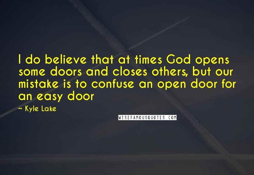 Kyle Lake Quotes: I do believe that at times God opens some doors and closes others, but our mistake is to confuse an open door for an easy door