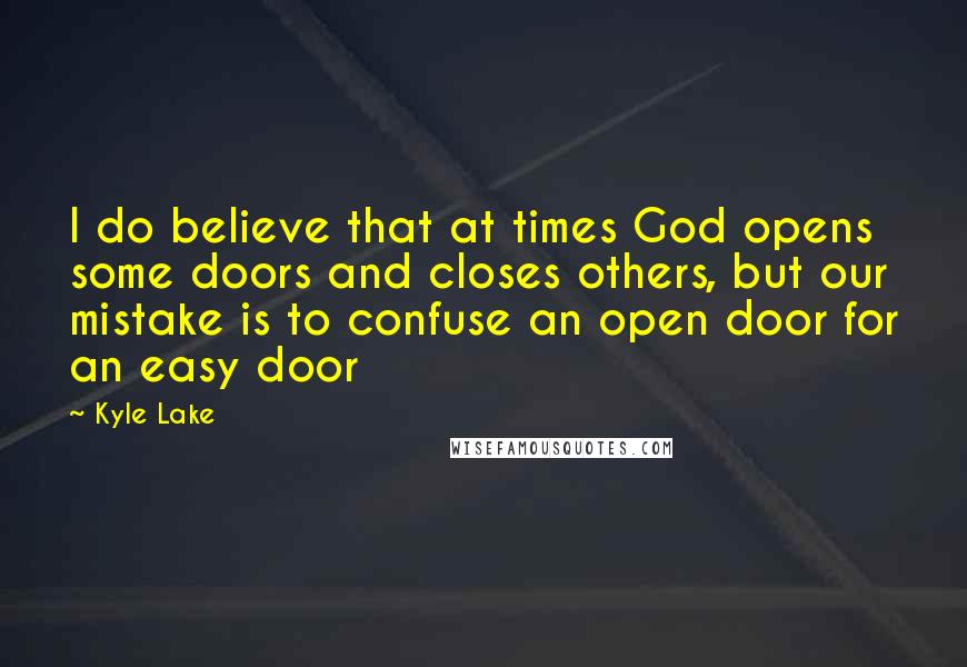 Kyle Lake Quotes: I do believe that at times God opens some doors and closes others, but our mistake is to confuse an open door for an easy door