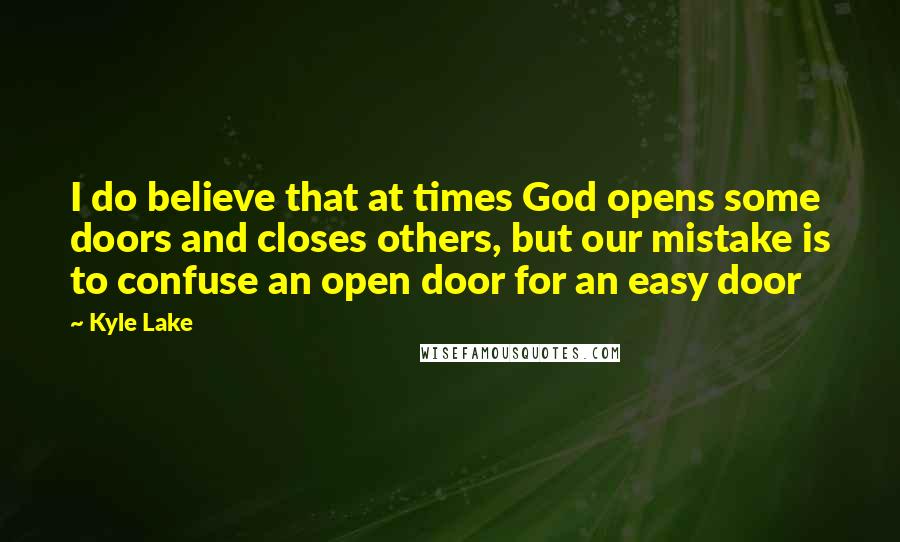 Kyle Lake Quotes: I do believe that at times God opens some doors and closes others, but our mistake is to confuse an open door for an easy door