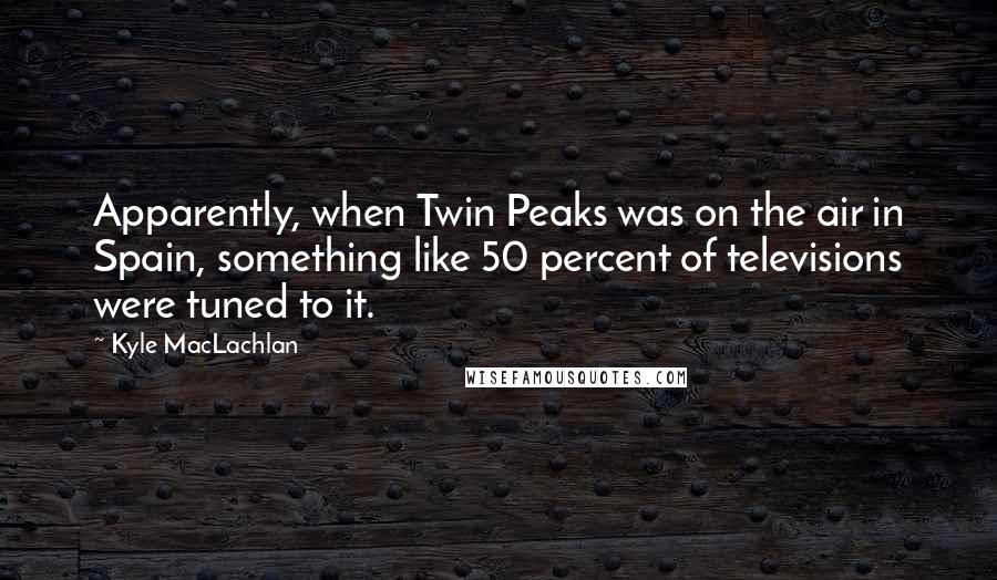 Kyle MacLachlan Quotes: Apparently, when Twin Peaks was on the air in Spain, something like 50 percent of televisions were tuned to it.