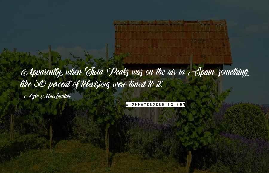 Kyle MacLachlan Quotes: Apparently, when Twin Peaks was on the air in Spain, something like 50 percent of televisions were tuned to it.