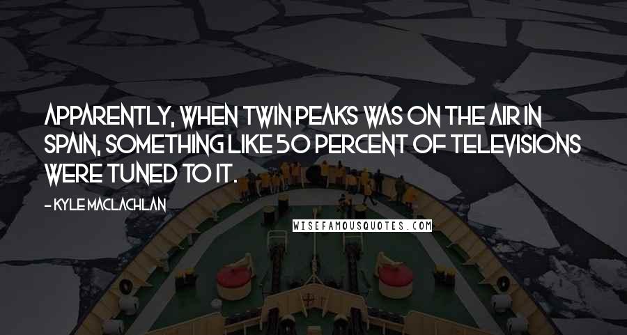 Kyle MacLachlan Quotes: Apparently, when Twin Peaks was on the air in Spain, something like 50 percent of televisions were tuned to it.