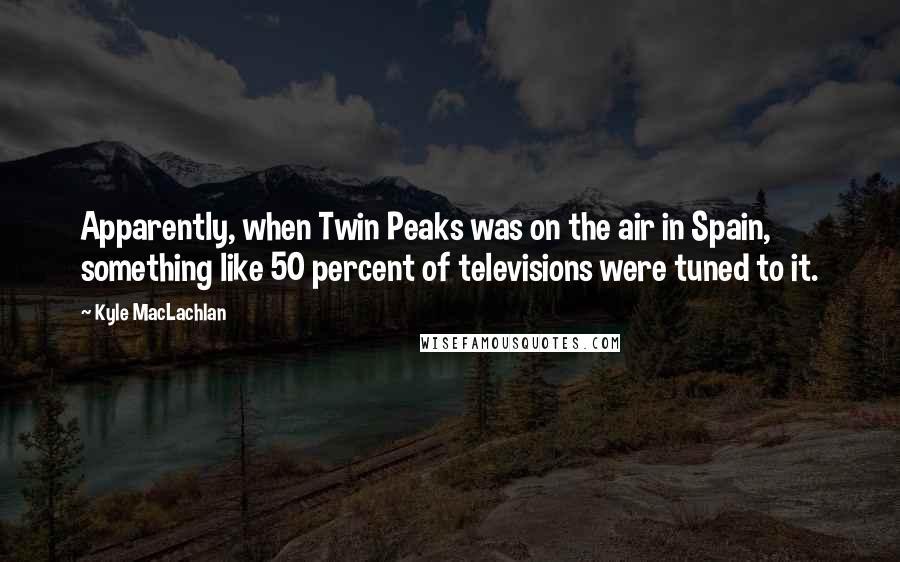 Kyle MacLachlan Quotes: Apparently, when Twin Peaks was on the air in Spain, something like 50 percent of televisions were tuned to it.