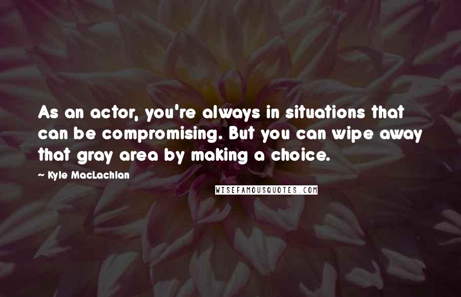 Kyle MacLachlan Quotes: As an actor, you're always in situations that can be compromising. But you can wipe away that gray area by making a choice.
